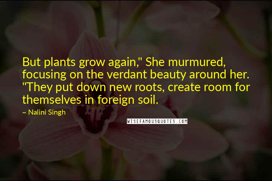 Nalini Singh Quotes: But plants grow again," She murmured, focusing on the verdant beauty around her. "They put down new roots, create room for themselves in foreign soil.