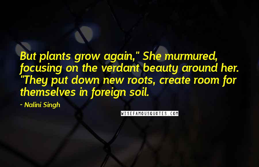 Nalini Singh Quotes: But plants grow again," She murmured, focusing on the verdant beauty around her. "They put down new roots, create room for themselves in foreign soil.