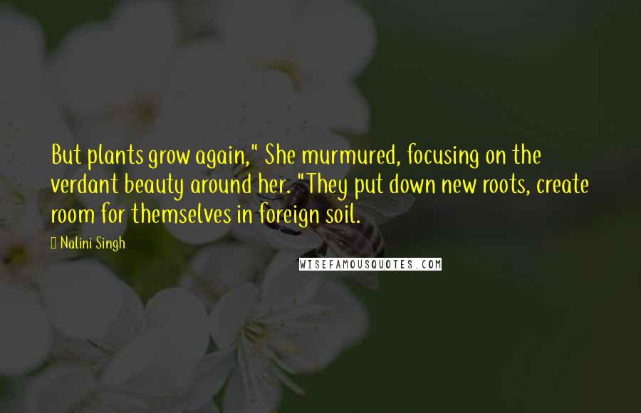 Nalini Singh Quotes: But plants grow again," She murmured, focusing on the verdant beauty around her. "They put down new roots, create room for themselves in foreign soil.