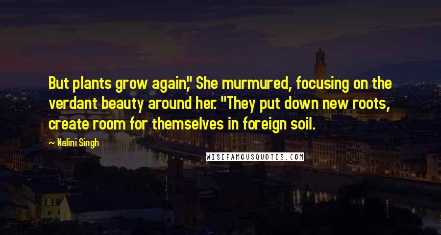 Nalini Singh Quotes: But plants grow again," She murmured, focusing on the verdant beauty around her. "They put down new roots, create room for themselves in foreign soil.