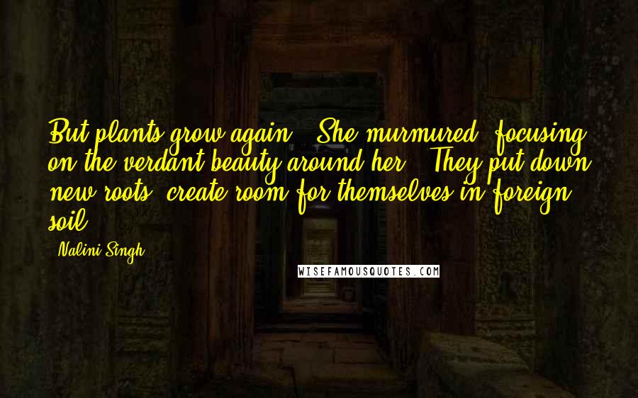 Nalini Singh Quotes: But plants grow again," She murmured, focusing on the verdant beauty around her. "They put down new roots, create room for themselves in foreign soil.