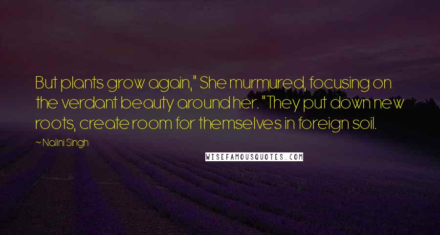 Nalini Singh Quotes: But plants grow again," She murmured, focusing on the verdant beauty around her. "They put down new roots, create room for themselves in foreign soil.