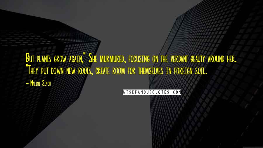 Nalini Singh Quotes: But plants grow again," She murmured, focusing on the verdant beauty around her. "They put down new roots, create room for themselves in foreign soil.