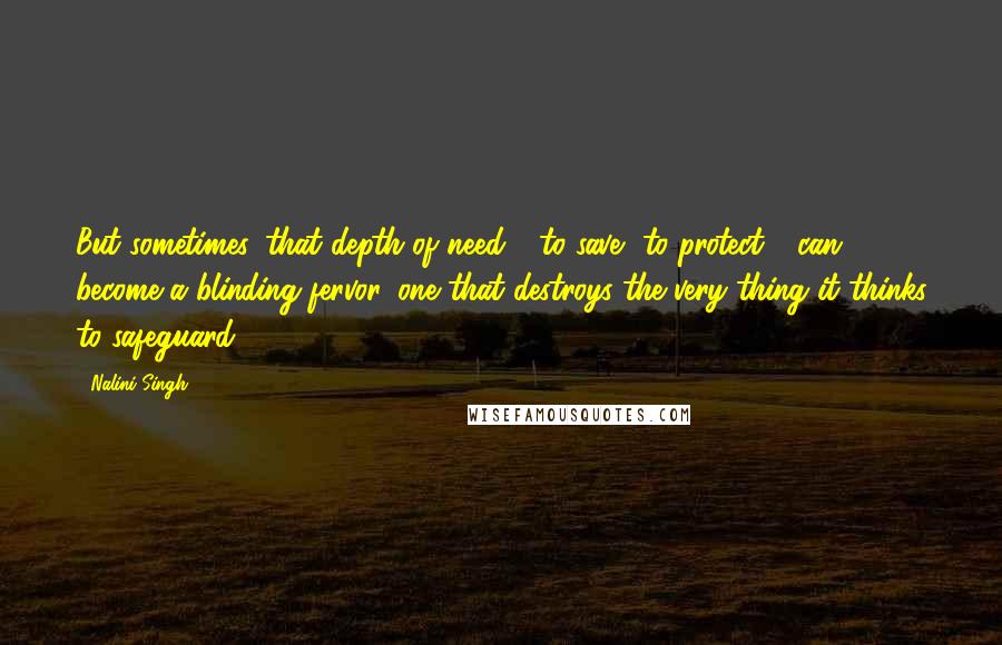 Nalini Singh Quotes: But sometimes, that depth of need - to save, to protect - can become a blinding fervor, one that destroys the very thing it thinks to safeguard.