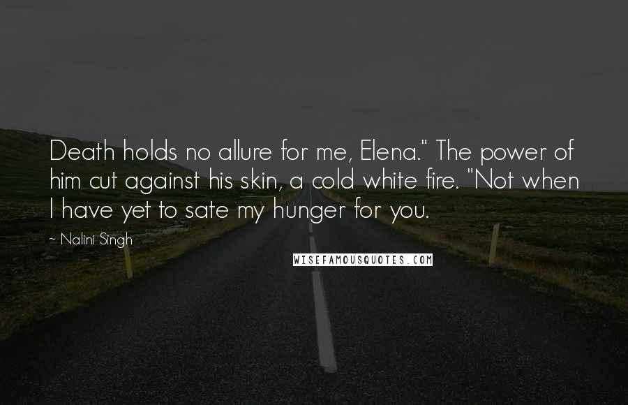 Nalini Singh Quotes: Death holds no allure for me, Elena." The power of him cut against his skin, a cold white fire. "Not when I have yet to sate my hunger for you.