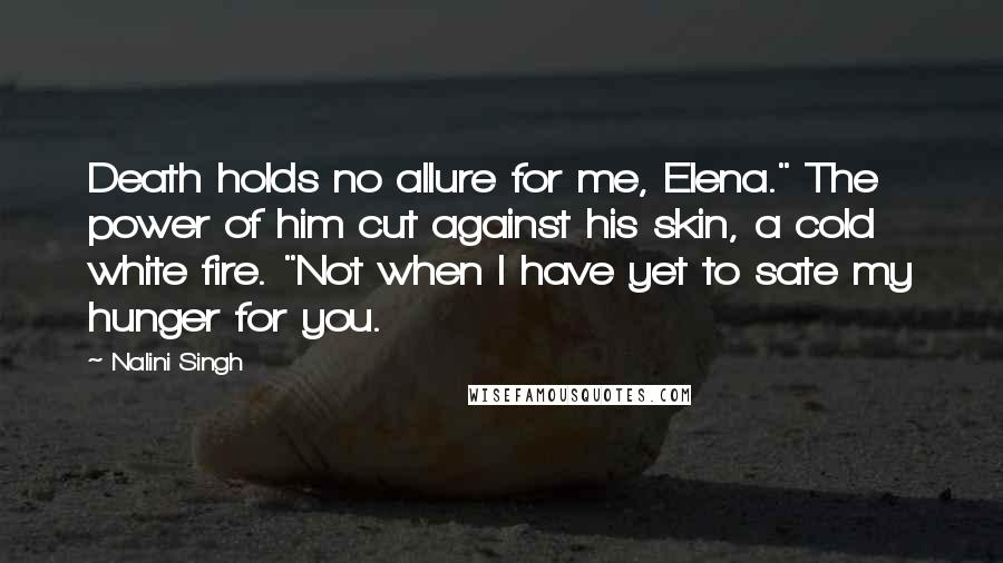 Nalini Singh Quotes: Death holds no allure for me, Elena." The power of him cut against his skin, a cold white fire. "Not when I have yet to sate my hunger for you.