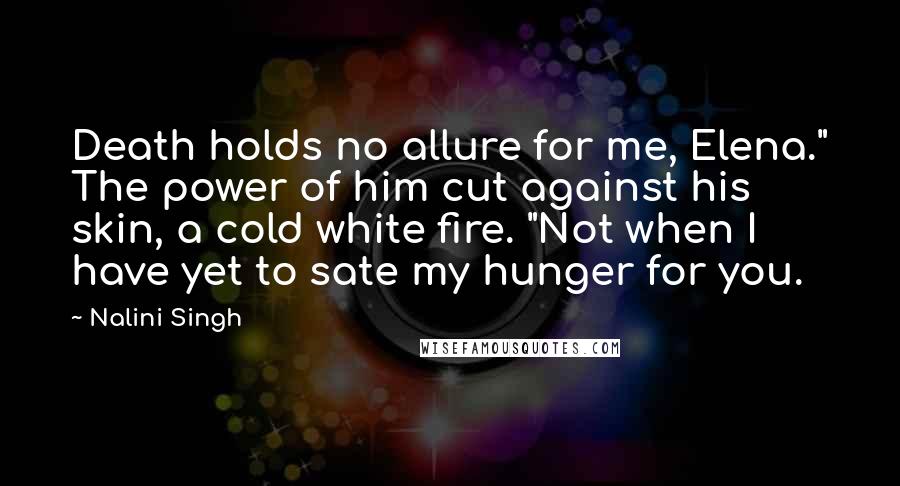 Nalini Singh Quotes: Death holds no allure for me, Elena." The power of him cut against his skin, a cold white fire. "Not when I have yet to sate my hunger for you.