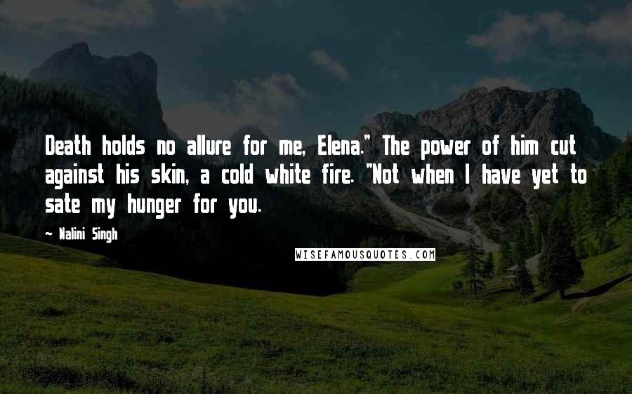 Nalini Singh Quotes: Death holds no allure for me, Elena." The power of him cut against his skin, a cold white fire. "Not when I have yet to sate my hunger for you.