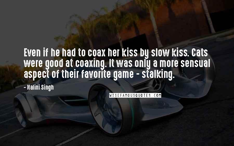 Nalini Singh Quotes: Even if he had to coax her kiss by slow kiss. Cats were good at coaxing. It was only a more sensual aspect of their favorite game - stalking.