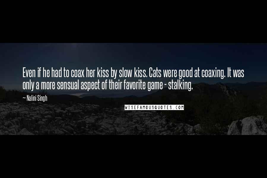 Nalini Singh Quotes: Even if he had to coax her kiss by slow kiss. Cats were good at coaxing. It was only a more sensual aspect of their favorite game - stalking.