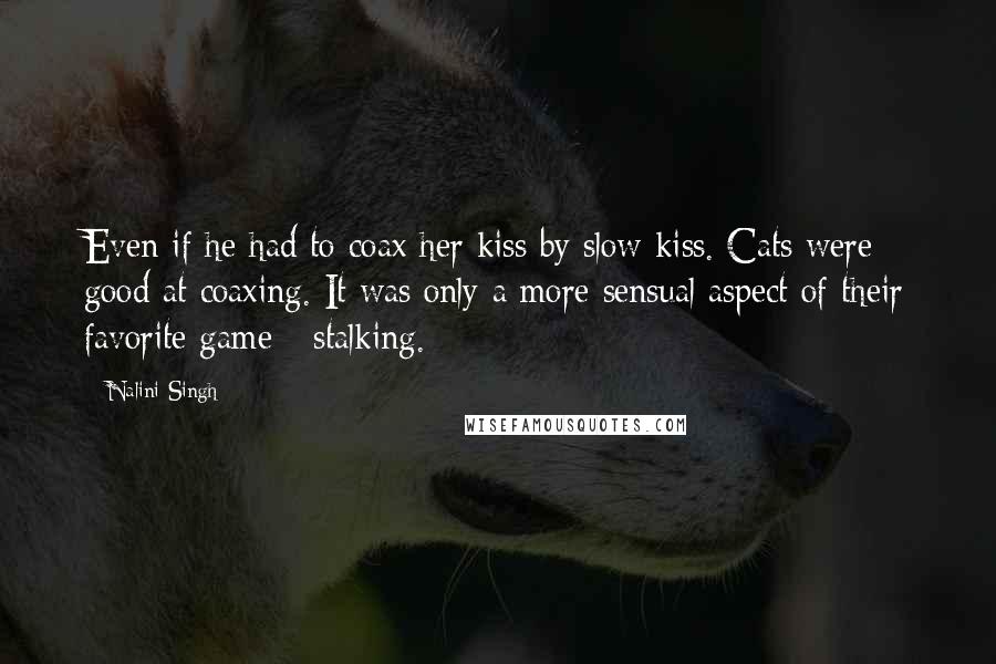 Nalini Singh Quotes: Even if he had to coax her kiss by slow kiss. Cats were good at coaxing. It was only a more sensual aspect of their favorite game - stalking.