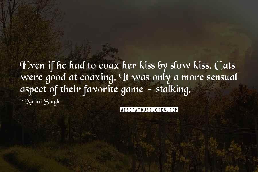 Nalini Singh Quotes: Even if he had to coax her kiss by slow kiss. Cats were good at coaxing. It was only a more sensual aspect of their favorite game - stalking.