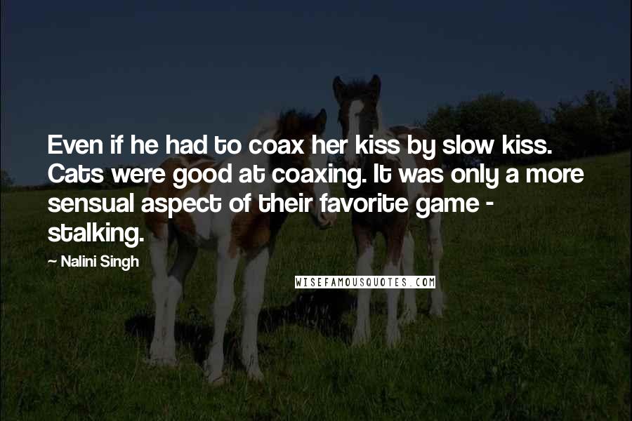 Nalini Singh Quotes: Even if he had to coax her kiss by slow kiss. Cats were good at coaxing. It was only a more sensual aspect of their favorite game - stalking.