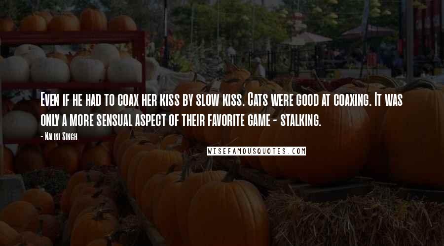 Nalini Singh Quotes: Even if he had to coax her kiss by slow kiss. Cats were good at coaxing. It was only a more sensual aspect of their favorite game - stalking.