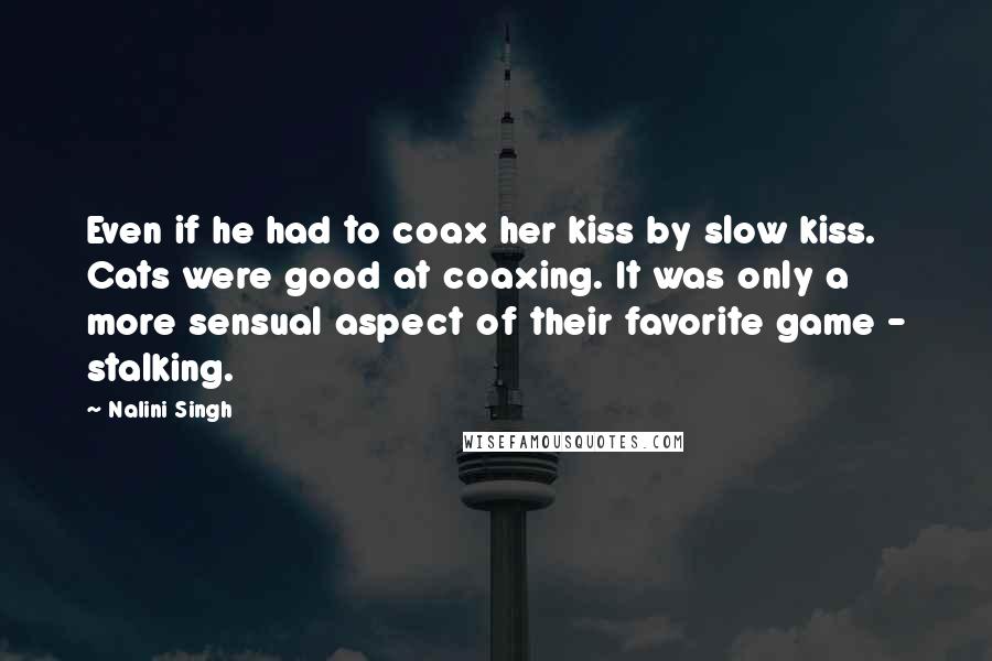 Nalini Singh Quotes: Even if he had to coax her kiss by slow kiss. Cats were good at coaxing. It was only a more sensual aspect of their favorite game - stalking.