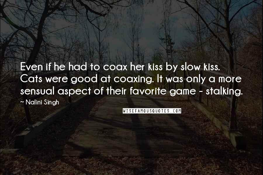 Nalini Singh Quotes: Even if he had to coax her kiss by slow kiss. Cats were good at coaxing. It was only a more sensual aspect of their favorite game - stalking.