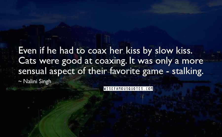 Nalini Singh Quotes: Even if he had to coax her kiss by slow kiss. Cats were good at coaxing. It was only a more sensual aspect of their favorite game - stalking.