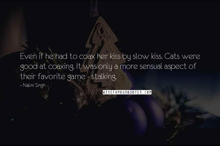 Nalini Singh Quotes: Even if he had to coax her kiss by slow kiss. Cats were good at coaxing. It was only a more sensual aspect of their favorite game - stalking.