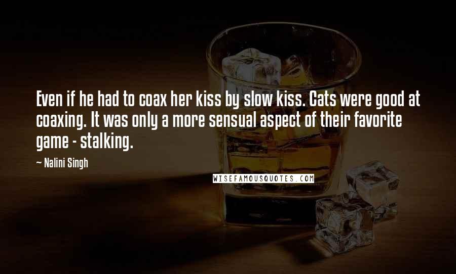 Nalini Singh Quotes: Even if he had to coax her kiss by slow kiss. Cats were good at coaxing. It was only a more sensual aspect of their favorite game - stalking.