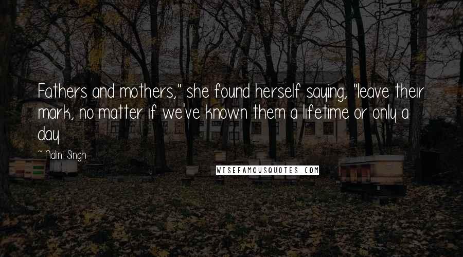 Nalini Singh Quotes: Fathers and mothers," she found herself saying, "leave their mark, no matter if we've known them a lifetime or only a day.