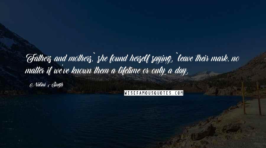 Nalini Singh Quotes: Fathers and mothers," she found herself saying, "leave their mark, no matter if we've known them a lifetime or only a day.