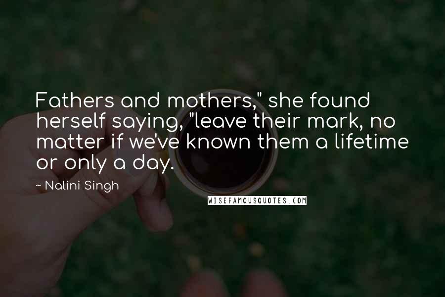 Nalini Singh Quotes: Fathers and mothers," she found herself saying, "leave their mark, no matter if we've known them a lifetime or only a day.