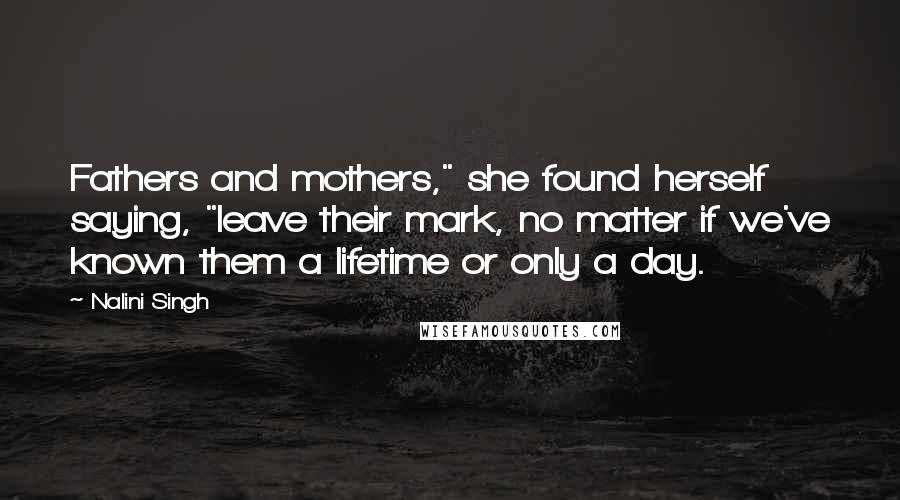 Nalini Singh Quotes: Fathers and mothers," she found herself saying, "leave their mark, no matter if we've known them a lifetime or only a day.