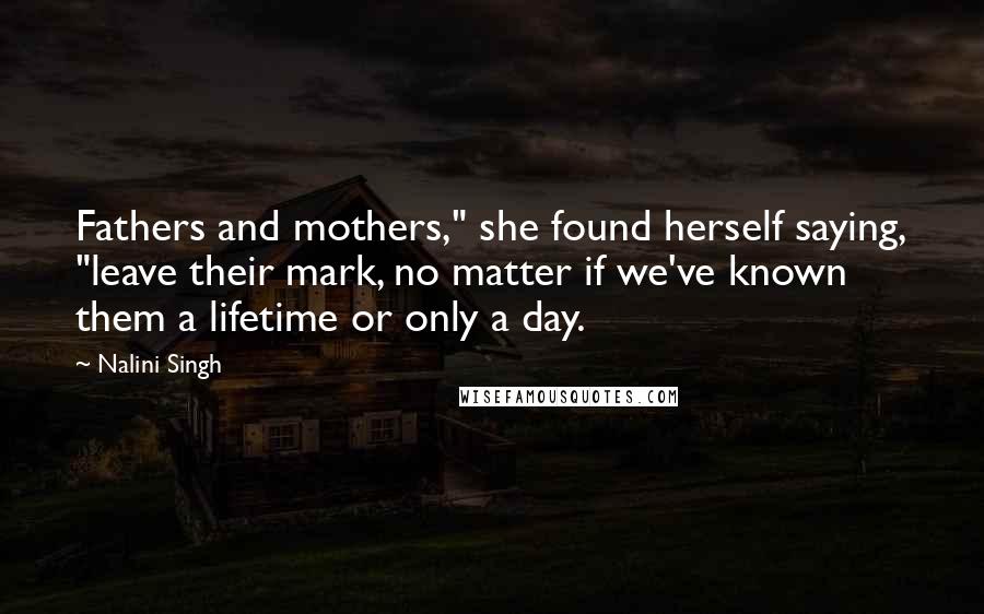 Nalini Singh Quotes: Fathers and mothers," she found herself saying, "leave their mark, no matter if we've known them a lifetime or only a day.