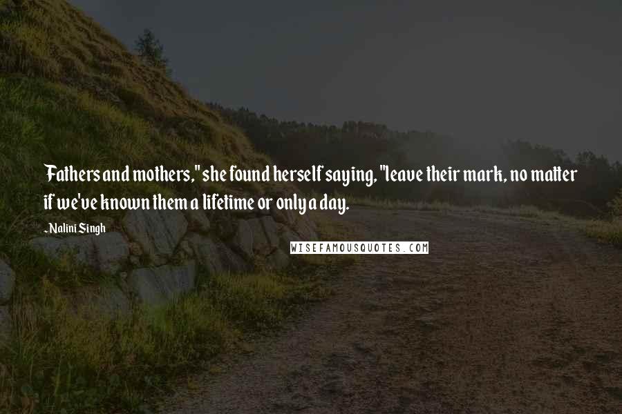 Nalini Singh Quotes: Fathers and mothers," she found herself saying, "leave their mark, no matter if we've known them a lifetime or only a day.