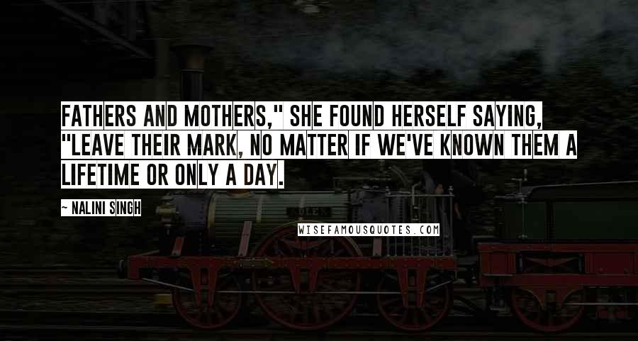 Nalini Singh Quotes: Fathers and mothers," she found herself saying, "leave their mark, no matter if we've known them a lifetime or only a day.