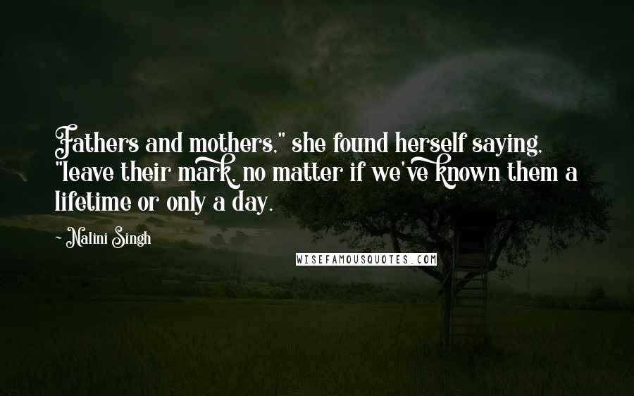 Nalini Singh Quotes: Fathers and mothers," she found herself saying, "leave their mark, no matter if we've known them a lifetime or only a day.