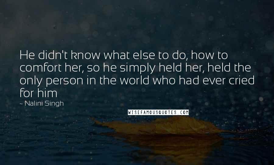 Nalini Singh Quotes: He didn't know what else to do, how to comfort her, so he simply held her, held the only person in the world who had ever cried for him