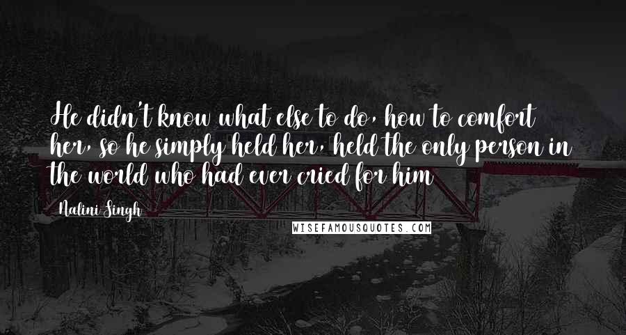 Nalini Singh Quotes: He didn't know what else to do, how to comfort her, so he simply held her, held the only person in the world who had ever cried for him