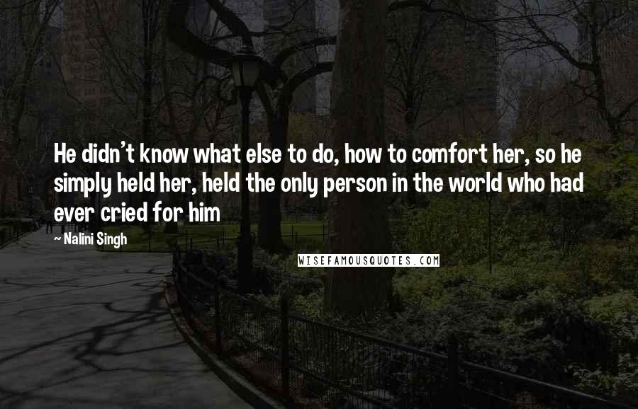 Nalini Singh Quotes: He didn't know what else to do, how to comfort her, so he simply held her, held the only person in the world who had ever cried for him