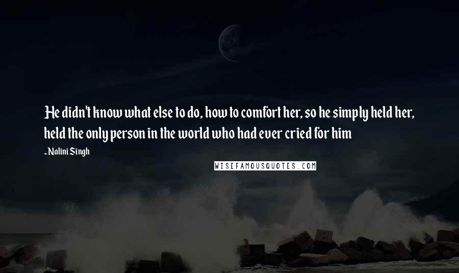 Nalini Singh Quotes: He didn't know what else to do, how to comfort her, so he simply held her, held the only person in the world who had ever cried for him