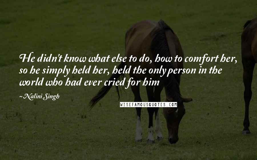 Nalini Singh Quotes: He didn't know what else to do, how to comfort her, so he simply held her, held the only person in the world who had ever cried for him