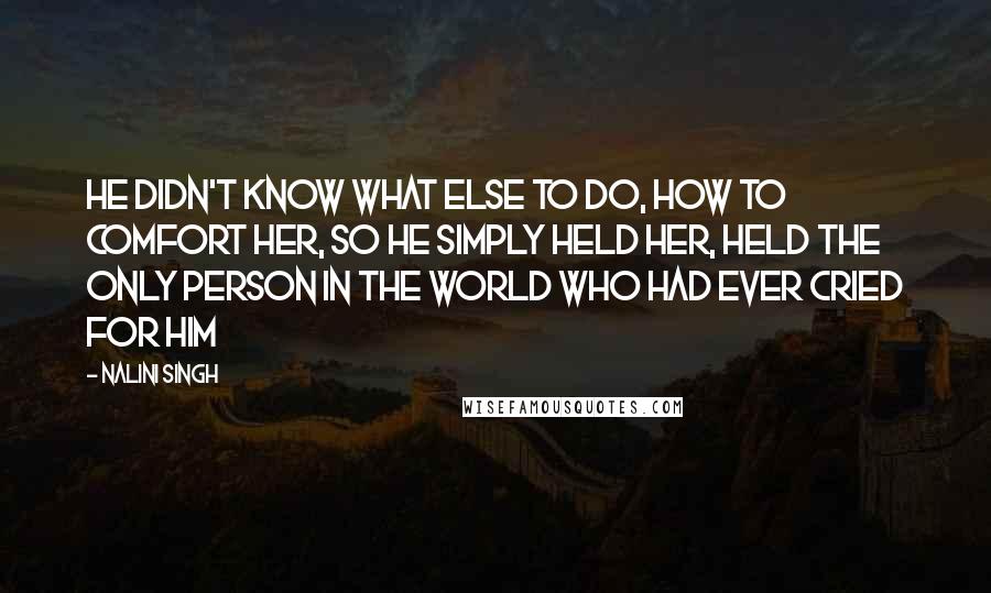 Nalini Singh Quotes: He didn't know what else to do, how to comfort her, so he simply held her, held the only person in the world who had ever cried for him