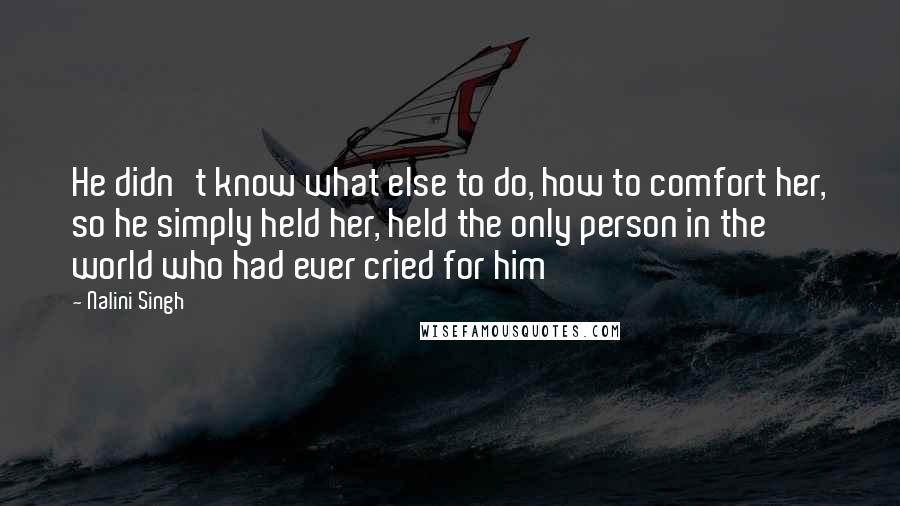 Nalini Singh Quotes: He didn't know what else to do, how to comfort her, so he simply held her, held the only person in the world who had ever cried for him