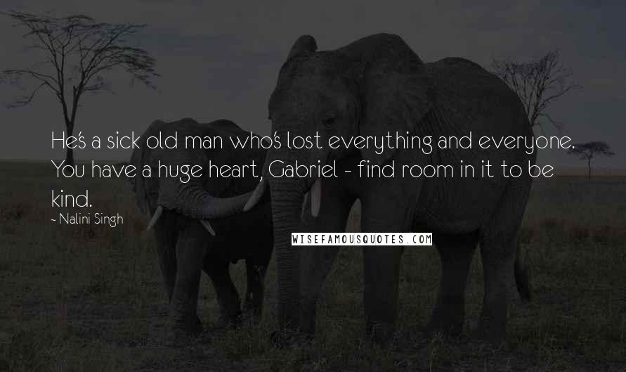 Nalini Singh Quotes: He's a sick old man who's lost everything and everyone. You have a huge heart, Gabriel - find room in it to be kind.