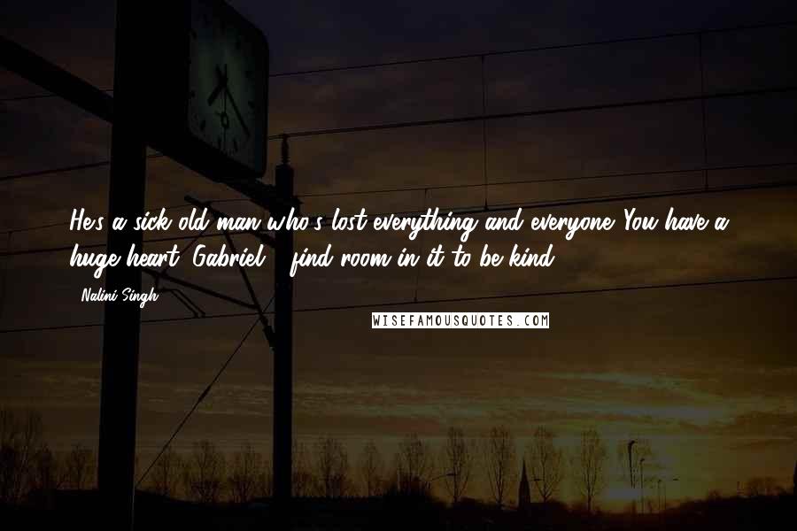 Nalini Singh Quotes: He's a sick old man who's lost everything and everyone. You have a huge heart, Gabriel - find room in it to be kind.