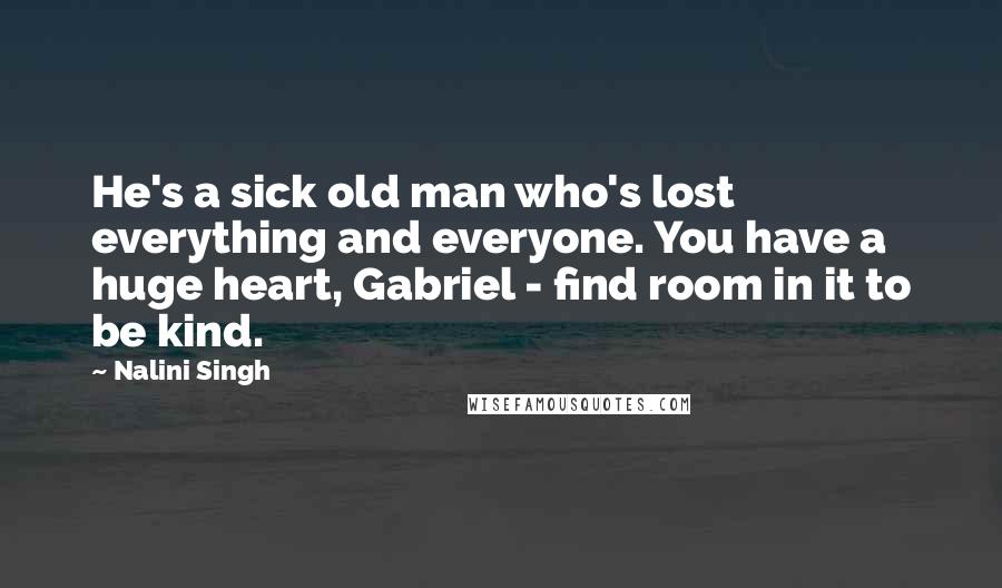 Nalini Singh Quotes: He's a sick old man who's lost everything and everyone. You have a huge heart, Gabriel - find room in it to be kind.
