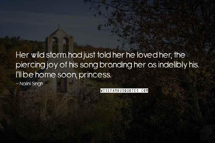 Nalini Singh Quotes: Her wild storm had just told her he loved her, the piercing joy of his song branding her as indelibly his. I'll be home soon, princess.
