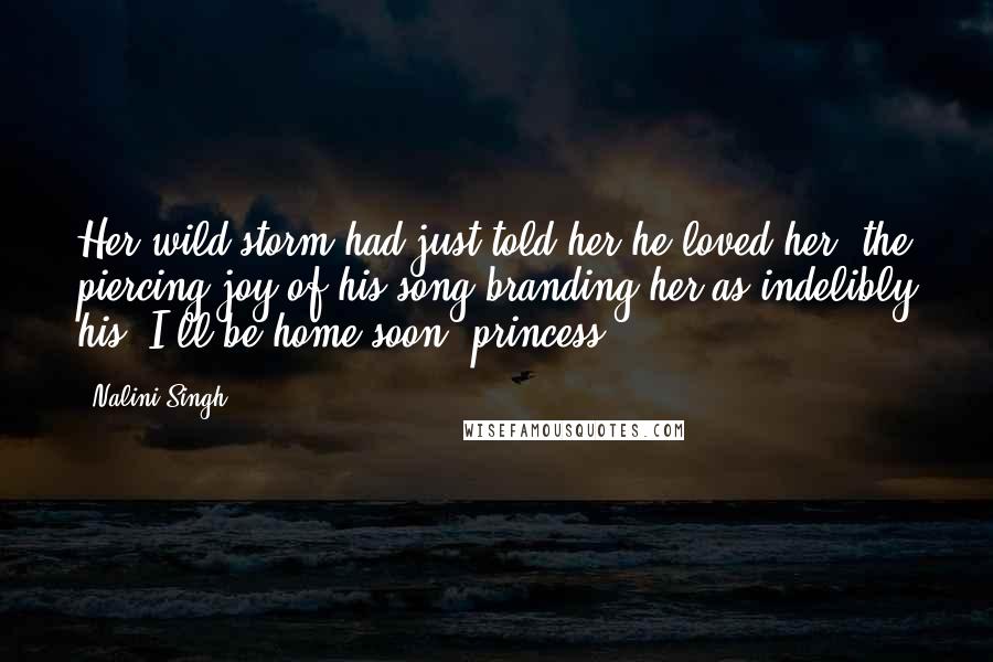 Nalini Singh Quotes: Her wild storm had just told her he loved her, the piercing joy of his song branding her as indelibly his. I'll be home soon, princess.