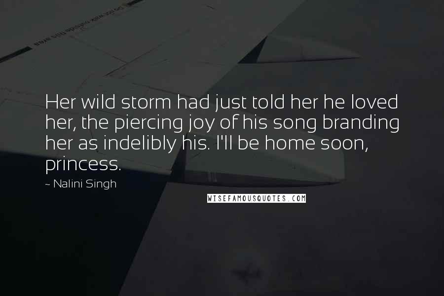 Nalini Singh Quotes: Her wild storm had just told her he loved her, the piercing joy of his song branding her as indelibly his. I'll be home soon, princess.
