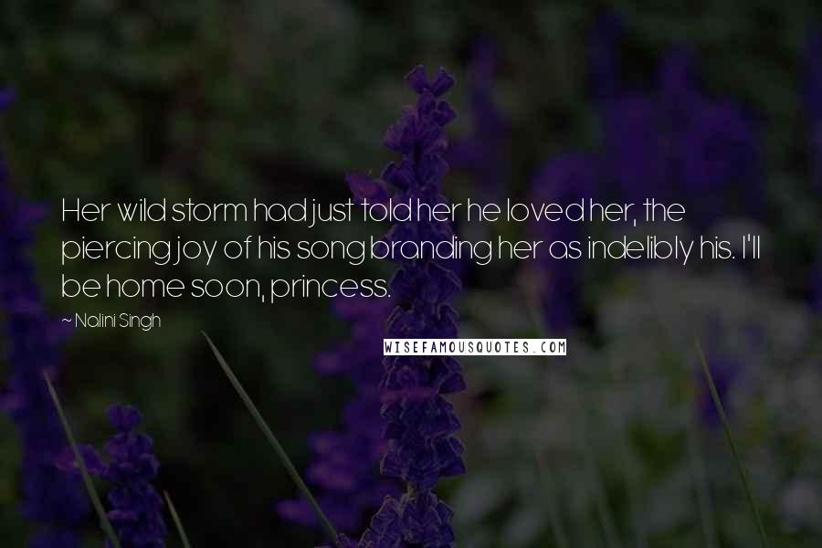 Nalini Singh Quotes: Her wild storm had just told her he loved her, the piercing joy of his song branding her as indelibly his. I'll be home soon, princess.