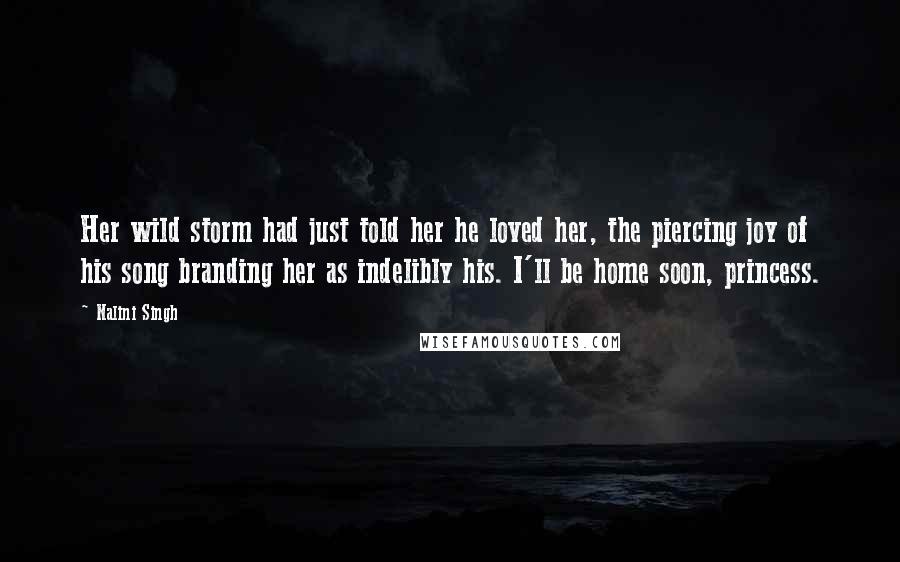 Nalini Singh Quotes: Her wild storm had just told her he loved her, the piercing joy of his song branding her as indelibly his. I'll be home soon, princess.