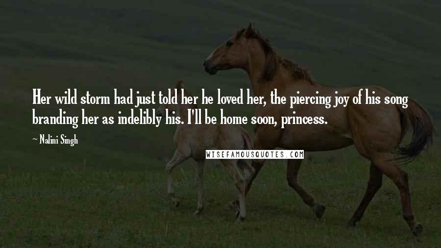 Nalini Singh Quotes: Her wild storm had just told her he loved her, the piercing joy of his song branding her as indelibly his. I'll be home soon, princess.