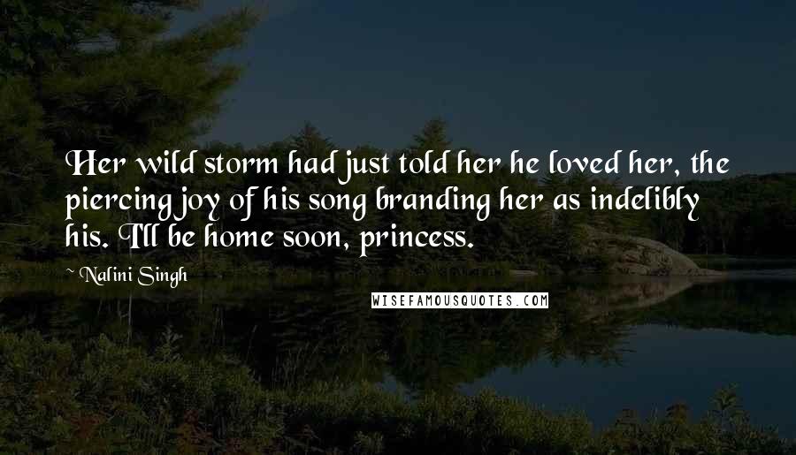 Nalini Singh Quotes: Her wild storm had just told her he loved her, the piercing joy of his song branding her as indelibly his. I'll be home soon, princess.