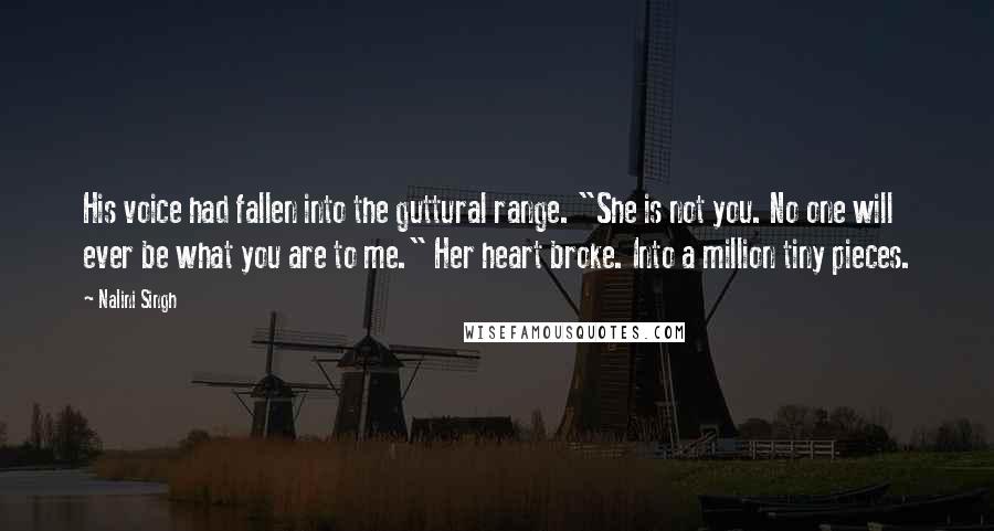 Nalini Singh Quotes: His voice had fallen into the guttural range. "She is not you. No one will ever be what you are to me." Her heart broke. Into a million tiny pieces.