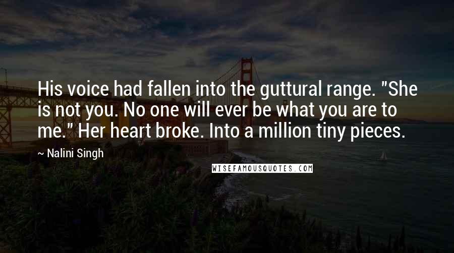 Nalini Singh Quotes: His voice had fallen into the guttural range. "She is not you. No one will ever be what you are to me." Her heart broke. Into a million tiny pieces.